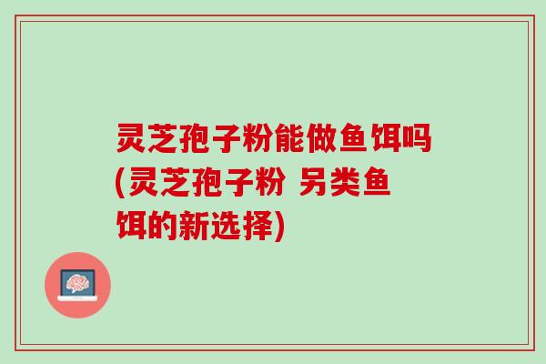 灵芝孢子粉能做鱼饵吗(灵芝孢子粉 另类鱼饵的新选择)