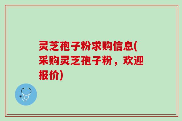 灵芝孢子粉求购信息(采购灵芝孢子粉，欢迎报价)