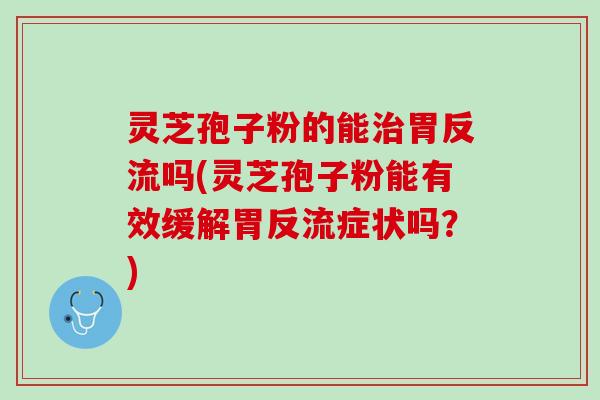 灵芝孢子粉的能治胃反流吗(灵芝孢子粉能有效缓解胃反流症状吗？)