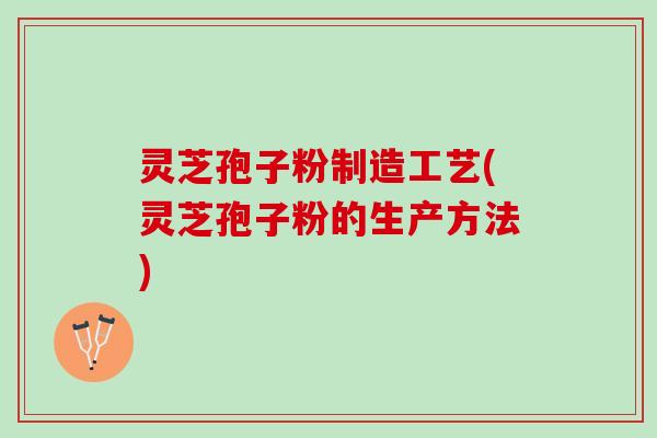 灵芝孢子粉制造工艺(灵芝孢子粉的生产方法)