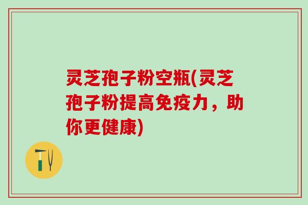 灵芝孢子粉空瓶(灵芝孢子粉提高免疫力，助你更健康)