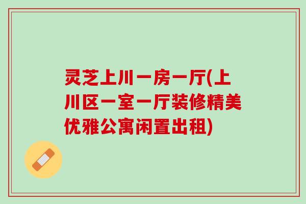灵芝上川一房一厅(上川区一室一厅装修精美优雅公寓闲置出租)