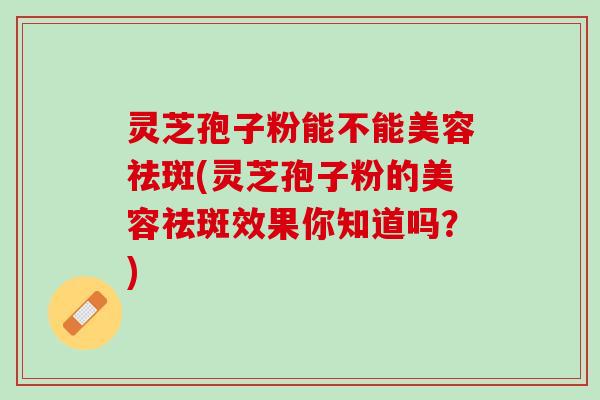 灵芝孢子粉能不能美容祛斑(灵芝孢子粉的美容祛斑效果你知道吗？)