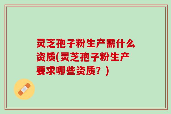 灵芝孢子粉生产需什么资质(灵芝孢子粉生产要求哪些资质?) 灵芝孢子粉生产需什么资质(灵芝孢子粉生产要求哪些资质?)