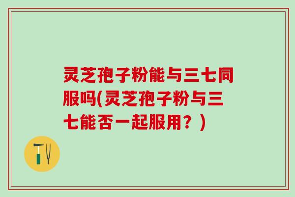 灵芝孢子粉能与三七同服吗(灵芝孢子粉与三七能否一起服用?) 灵芝孢子粉能与三七同服吗(灵芝孢子粉与三七能否一起服用?)