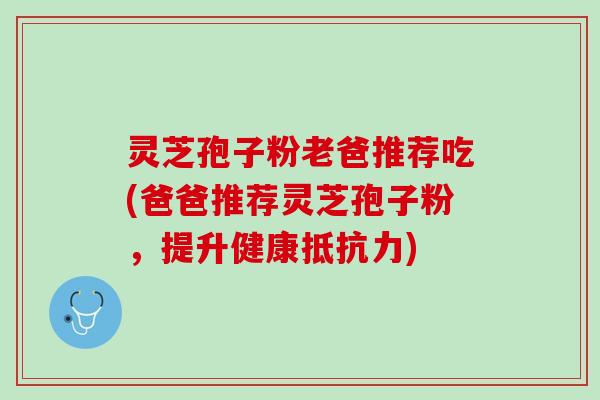 灵芝孢子粉老爸推荐吃(爸爸推荐灵芝孢子粉，提升健康抵抗力)
