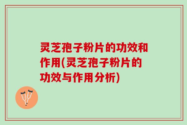灵芝孢子粉片的功效和作用(灵芝孢子粉片的功效与作用分析)