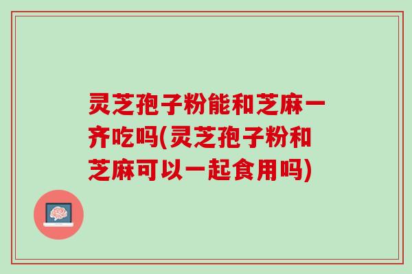 灵芝孢子粉能和芝麻一齐吃吗(灵芝孢子粉和芝麻可以一起食用吗)