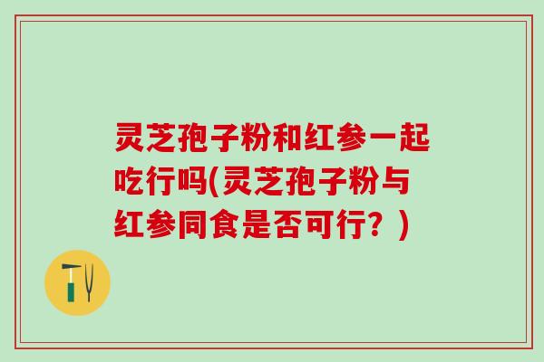 灵芝孢子粉和红参一起吃行吗(灵芝孢子粉与红参同食是否可行？)