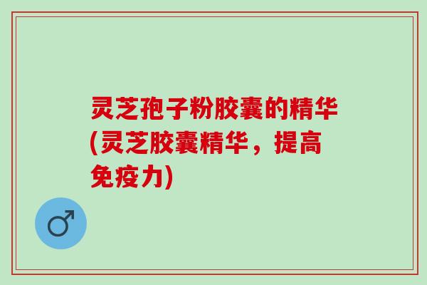 灵芝孢子粉胶囊的精华(灵芝胶囊精华，提高免疫力)