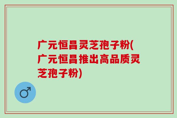 广元恒昌灵芝孢子粉(广元恒昌推出高品质灵芝孢子粉)