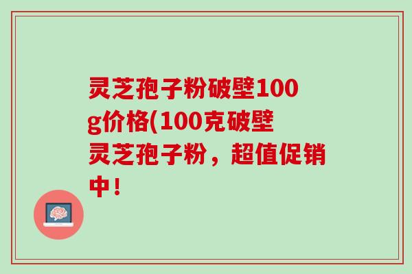 灵芝孢子粉破壁100g价格(100克破壁灵芝孢子粉,超值促销中! 灵芝孢子粉破壁100g价格(100克破壁灵芝孢子粉,超值促销中!