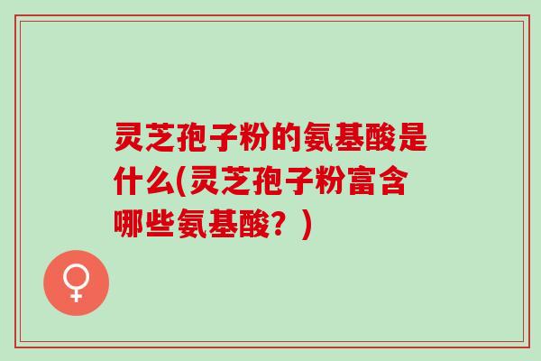 灵芝孢子粉的氨基酸是什么(灵芝孢子粉富含哪些氨基酸？)