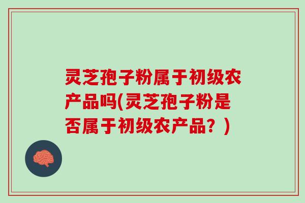 灵芝孢子粉属于初级农产品吗(灵芝孢子粉是否属于初级农产品?) 灵芝孢子粉属于初级农产品吗(灵芝孢子粉是否属于初级农产品?)