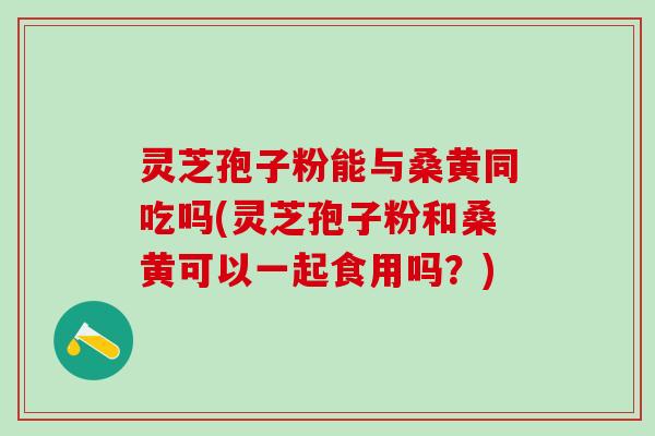 灵芝孢子粉能与桑黄同吃吗(灵芝孢子粉和桑黄可以一起食用吗？)
