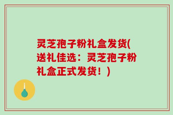 灵芝孢子粉礼盒发货(送礼佳选：灵芝孢子粉礼盒正式发货！)
