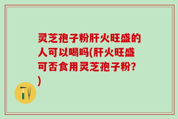 灵芝孢子粉肝火旺盛的人可以喝吗(肝火旺盛可否食用灵芝孢子粉？)