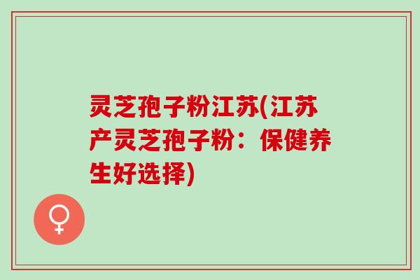 灵芝孢子粉江苏(江苏产灵芝孢子粉：保健养生好选择)