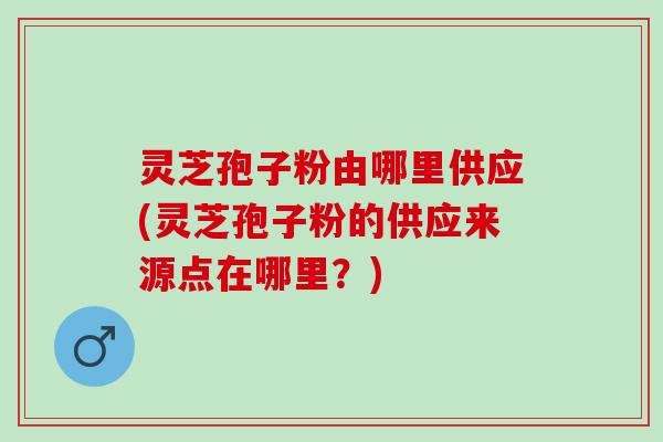 灵芝孢子粉由哪里供应(灵芝孢子粉的供应来源点在哪里?) 灵芝孢子粉由哪里供应(灵芝孢子粉的供应来源点在哪里?)