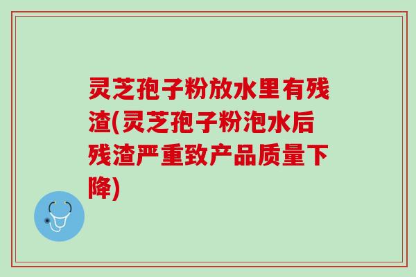 灵芝孢子粉放水里有残渣(灵芝孢子粉泡水后残渣严重致产品质量下降)