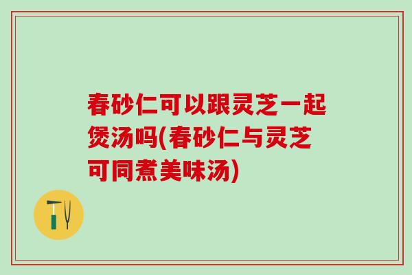 春砂仁可以跟灵芝一起煲汤吗(春砂仁与灵芝可同煮美味汤)