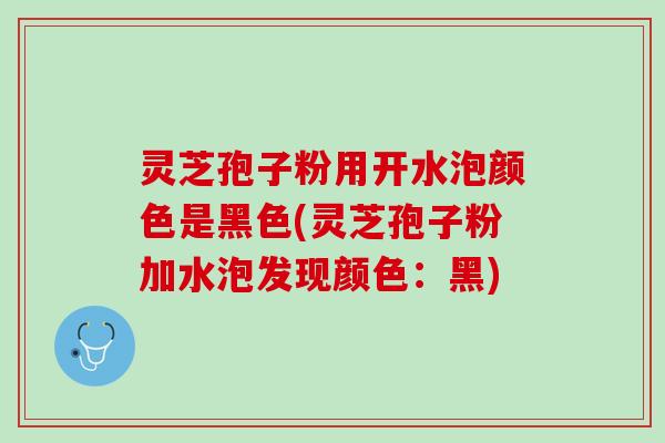 灵芝孢子粉用开水泡颜色是黑色(灵芝孢子粉加水泡发现颜色：黑)