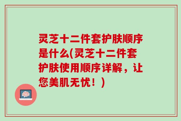 灵芝十二件套护肤顺序是什么(灵芝十二件套护肤使用顺序详解，让您美肌无忧！)