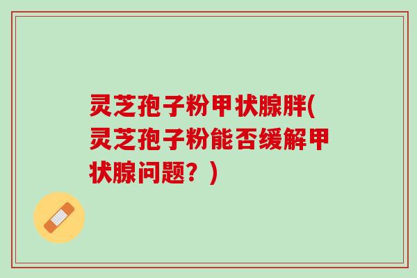 灵芝孢子粉甲状腺胖(灵芝孢子粉能否缓解甲状腺问题？)