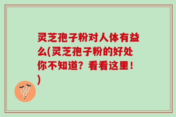 灵芝孢子粉对人体有益么(灵芝孢子粉的好处你不知道？看看这里！)