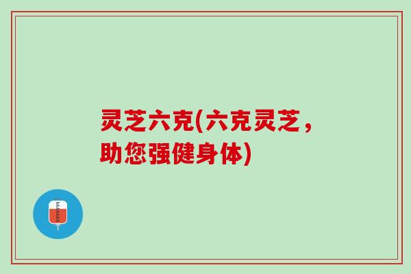 灵芝六克(六克灵芝，助您强健身体)