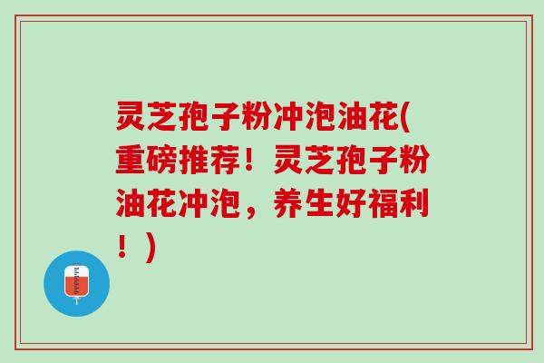灵芝孢子粉冲泡油花(重磅推荐！灵芝孢子粉油花冲泡，养生好福利！)