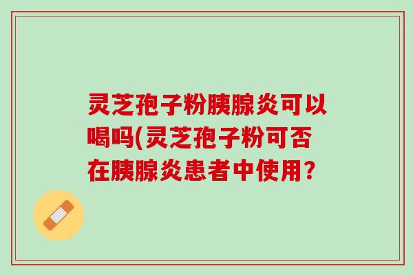 灵芝孢子粉胰腺炎可以喝吗(灵芝孢子粉可否在胰腺炎患者中使用？