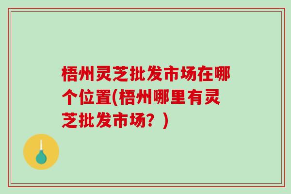 梧州灵芝批发市场在哪个位置(梧州哪里有灵芝批发市场？)