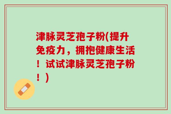 津脉灵芝孢子粉(提升免疫力，拥抱健康生活！试试津脉灵芝孢子粉！)