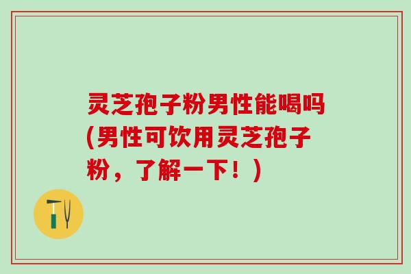 灵芝孢子粉男性能喝吗(男性可饮用灵芝孢子粉，了解一下！)