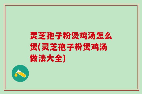 灵芝孢子粉煲鸡汤怎么煲(灵芝孢子粉煲鸡汤做法大全)