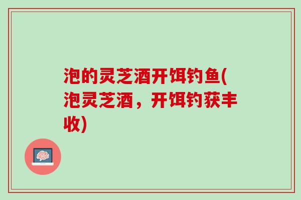 泡的灵芝酒开饵钓鱼(泡灵芝酒，开饵钓获丰收)