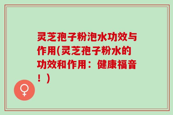 灵芝孢子粉泡水功效与作用(灵芝孢子粉水的功效和作用：健康福音！)