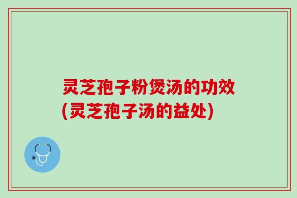 灵芝孢子粉煲汤的功效(灵芝孢子汤的益处)