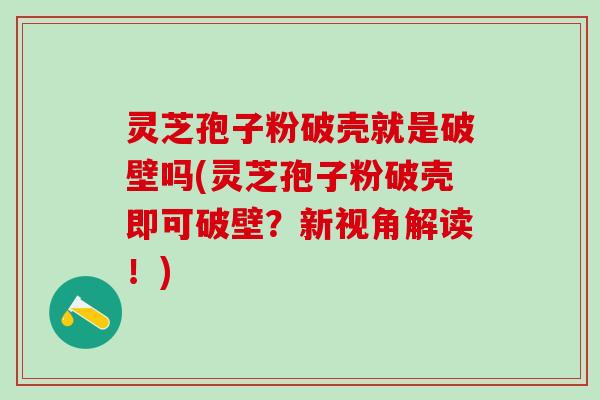 灵芝孢子粉破壳就是破壁吗(灵芝孢子粉破壳即可破壁？新视角解读！)