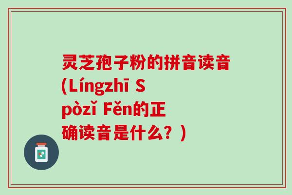 灵芝孢子粉的拼音读音(Língzhī Spòzǐ Fěn的正确读音是什么？)