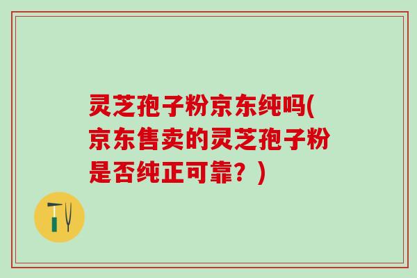 灵芝孢子粉京东纯吗(京东售卖的灵芝孢子粉是否纯正可靠？)