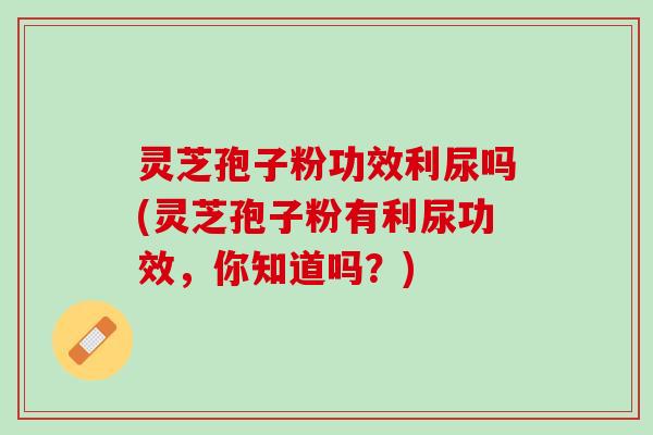 灵芝孢子粉功效利尿吗(灵芝孢子粉有利尿功效，你知道吗？)