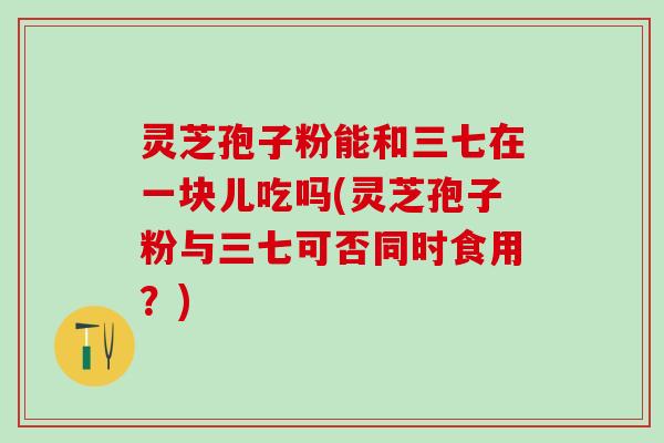 灵芝孢子粉能和三七在一块儿吃吗(灵芝孢子粉与三七可否同时食用？)