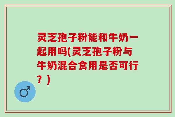 灵芝孢子粉能和牛奶一起用吗(灵芝孢子粉与牛奶混合食用是否可行？)