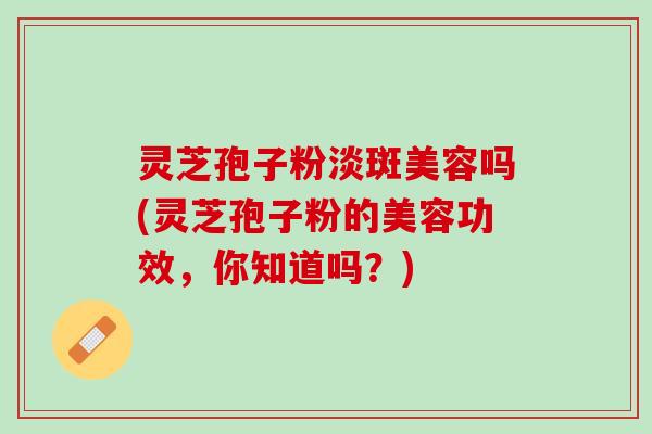 灵芝孢子粉淡斑美容吗(灵芝孢子粉的美容功效，你知道吗？)