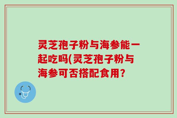 灵芝孢子粉与海参能一起吃吗(灵芝孢子粉与海参可否搭配食用？