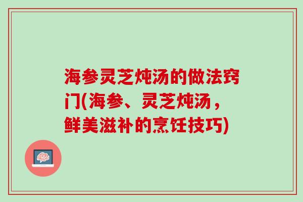 海参灵芝炖汤的做法窍门(海参、灵芝炖汤，鲜美滋补的烹饪技巧)