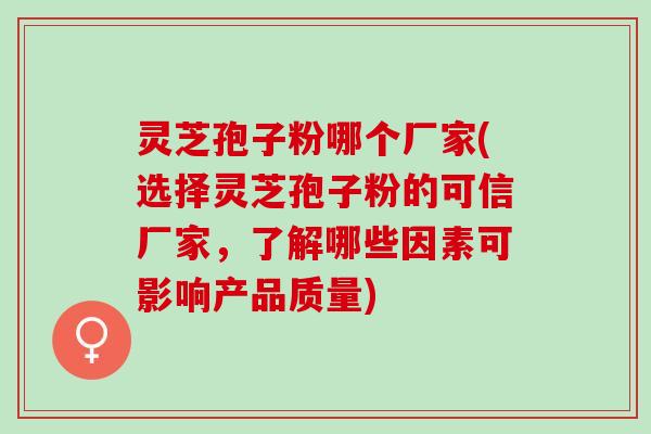 灵芝孢子粉哪个厂家(选择灵芝孢子粉的可信厂家，了解哪些因素可影响产品质量)