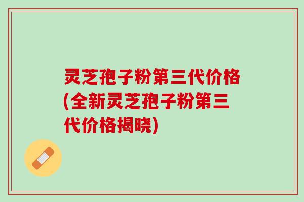 灵芝孢子粉第三代价格(全新灵芝孢子粉第三代价格揭晓)